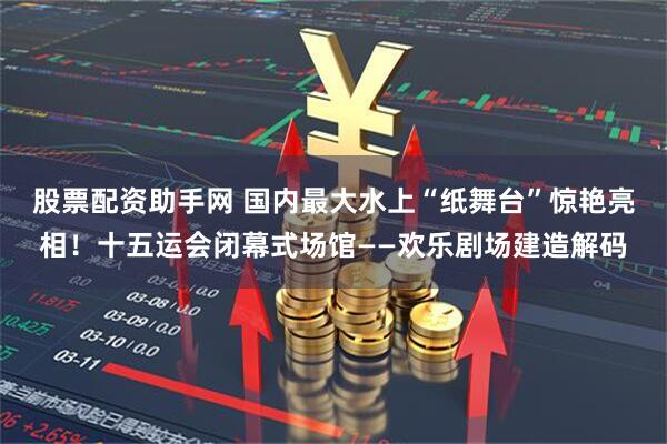 股票配资助手网 国内最大水上“纸舞台”惊艳亮相！十五运会闭幕式场馆——欢乐剧场建造解码