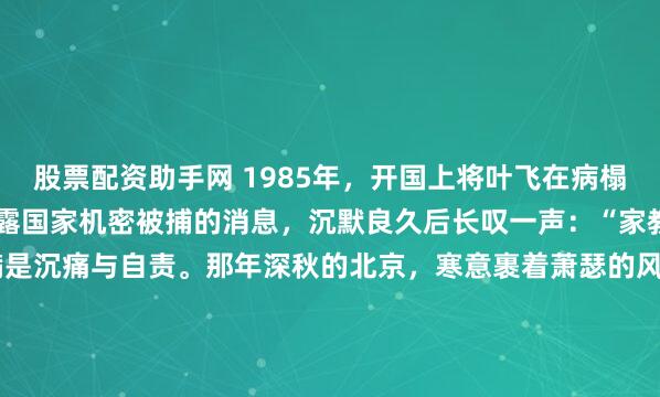 股票配资助手网 1985年，开国上将叶飞在病榻上听闻小女儿叶之枫因泄露国家机密被捕的消息，沉默良久后长叹一声：“家教还是薄了”，七个字满是沉痛与自责。那年深秋的北京，寒意裹着萧瑟的风，仿佛穿透了层层楼宇，一直吹进了 301 医院的病房深处。1985年，当法院的判决书最终递到病榻前时，那个在枪林弹雨...