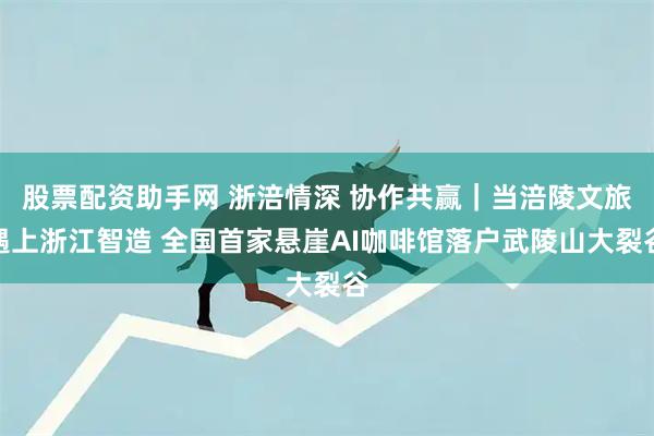 股票配资助手网 浙涪情深 协作共赢｜当涪陵文旅遇上浙江智造 全国首家悬崖AI咖啡馆落户武陵山大裂谷