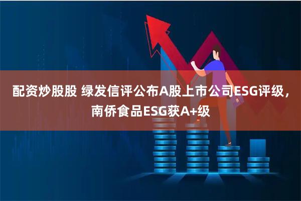 配资炒股股 绿发信评公布A股上市公司ESG评级，南侨食品ESG获A+级