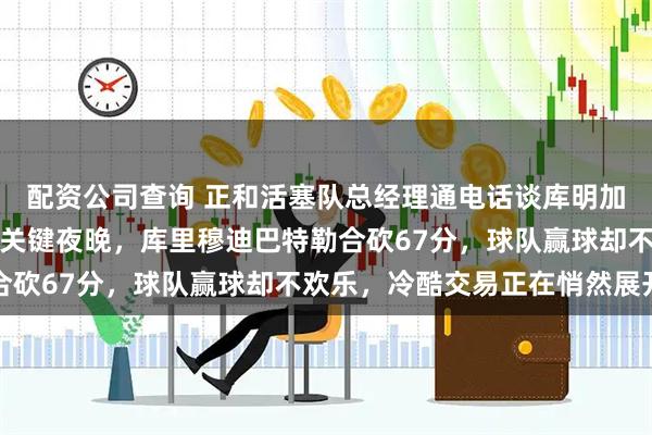 配资公司查询 正和活塞队总经理通电话谈库明加，勇士管理层迎来争冠关键夜晚，库里穆迪巴特勒合砍67分，球队赢球却不欢乐，冷酷交易正在悄然展开