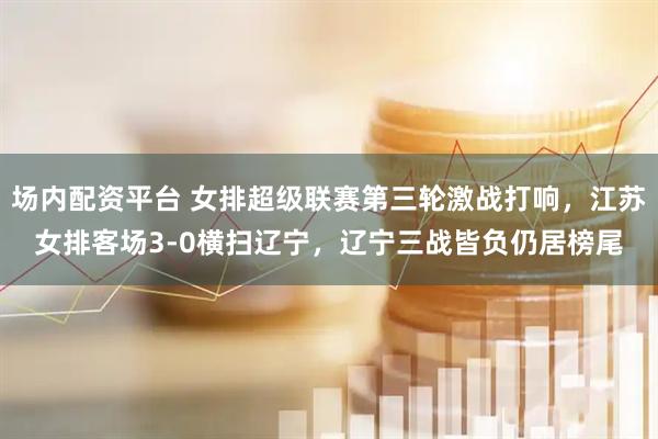场内配资平台 女排超级联赛第三轮激战打响，江苏女排客场3-0横扫辽宁，辽宁三战皆负仍居榜尾