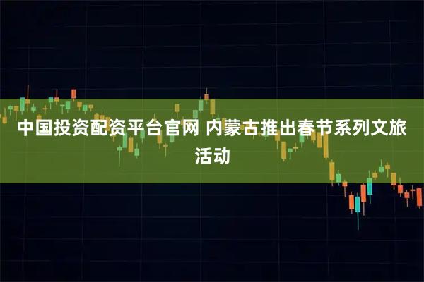 中国投资配资平台官网 内蒙古推出春节系列文旅活动