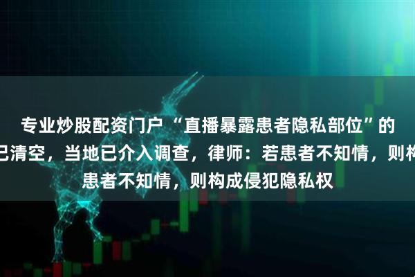 专业炒股配资门户 “直播暴露患者隐私部位”的涉事医院账号已清空，当地已介入调查，律师：若患者不知情，则构成侵犯隐私权