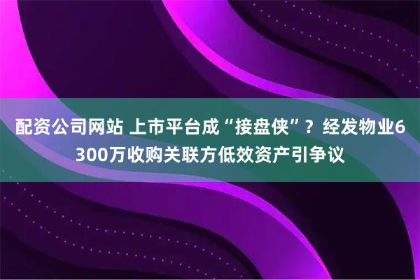 配资公司网站 上市平台成“接盘侠”？经发物业6300万收购关联方低效资产引争议