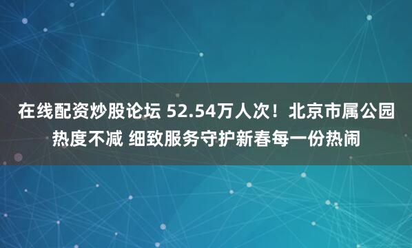 在线配资炒股论坛 52.54万人次！北京市属公园热度不减 细致服务守护新春每一份热闹