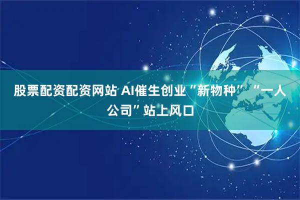 股票配资配资网站 AI催生创业“新物种” “一人公司”站上风口